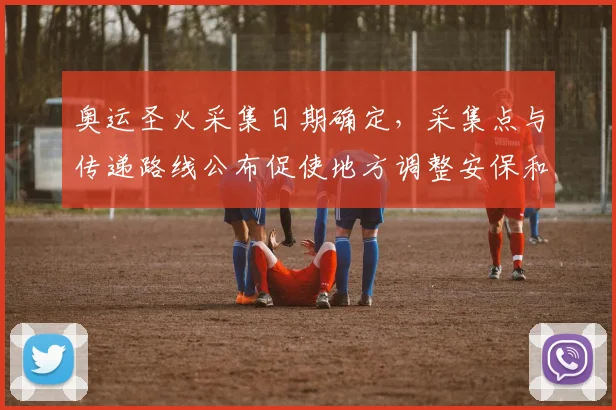 奥运圣火采集日期确定,采集点与传递路线公布促使地方调整安保和交通部署