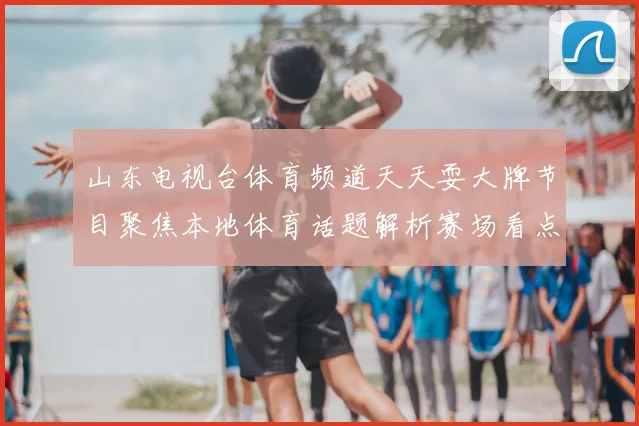 山东电视台体育频道天天耍大牌节目聚焦本地体育话题解析赛场看点与赛事动态