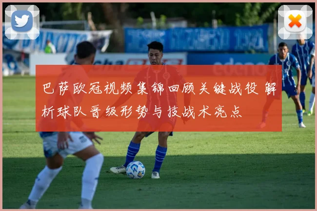 巴萨欧冠视频集锦回顾关键战役 解析球队晋级形势与技战术亮点