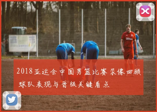 2018亚运会中国男篮比赛录像回顾 球队表现与晋级关键看点