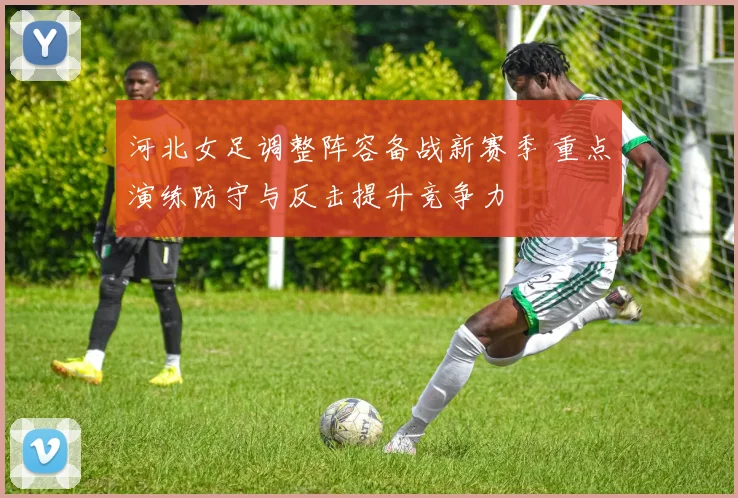 河北女足调整阵容备战新赛季 重点演练防守与反击提升竞争力