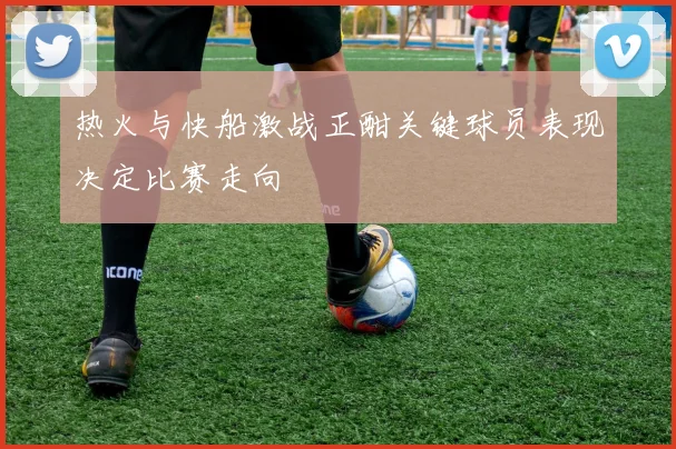 热火与快船激战正酣关键球员表现决定比赛走向