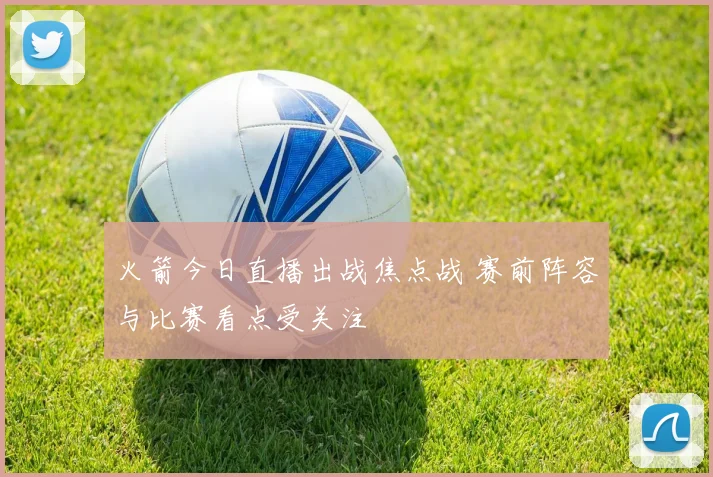 火箭今日直播出战焦点战 赛前阵容与比赛看点受关注