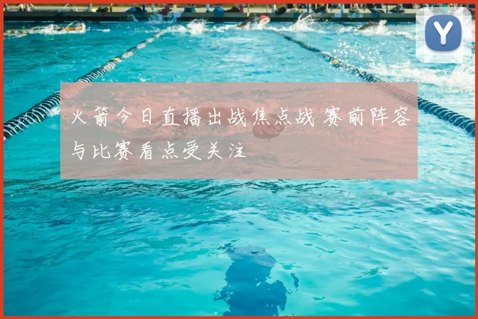 火箭今日直播出战焦点战 赛前阵容与比赛看点受关注