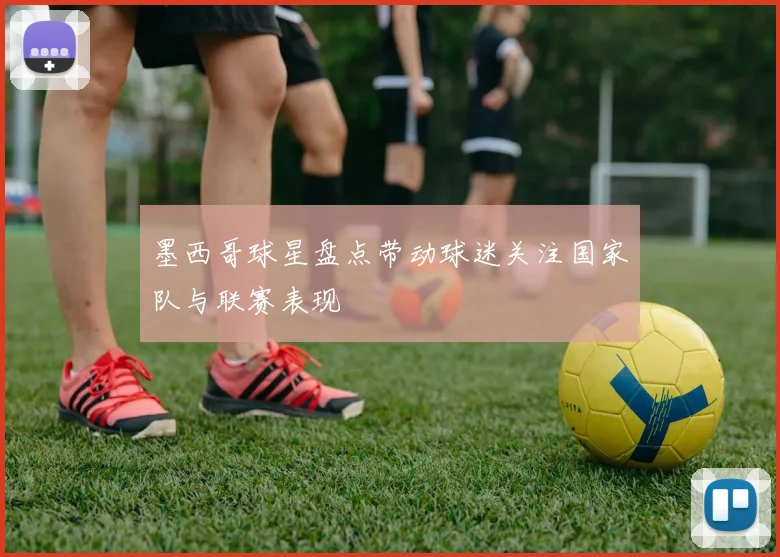 墨西哥球星盘点带动球迷关注国家队与联赛表现