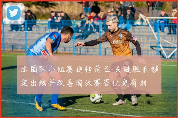 法国队小组赛逆转荷兰 关键胜利锁定出线并改善淘汰赛签位更有利