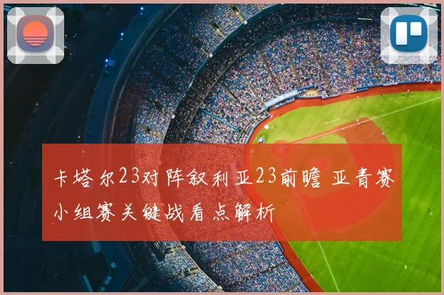 卡塔尔23对阵叙利亚23前瞻 亚青赛小组赛关键战看点解析