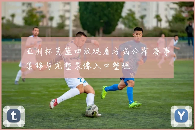 亚洲杯男篮回放观看方式公布 赛事集锦与完整录像入口整理