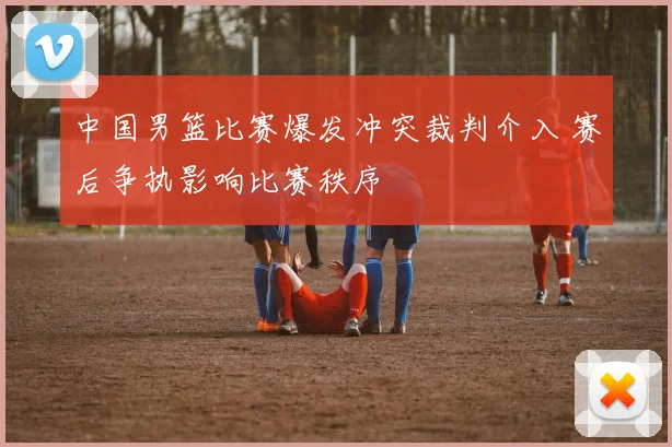 中国男篮比赛爆发冲突裁判介入 赛后争执影响比赛秩序