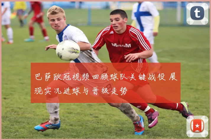 巴萨欧冠视频回顾球队关键战役 展现实况进球与晋级走势