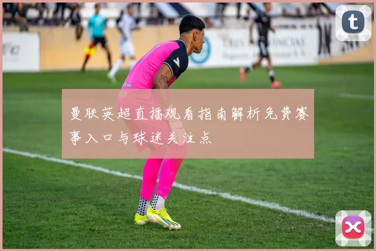 曼联英超直播观看指南解析免费赛事入口与球迷关注点