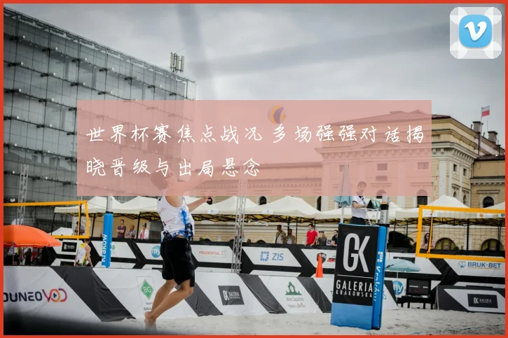 世界杯赛焦点战况 多场强强对话揭晓晋级与出局悬念