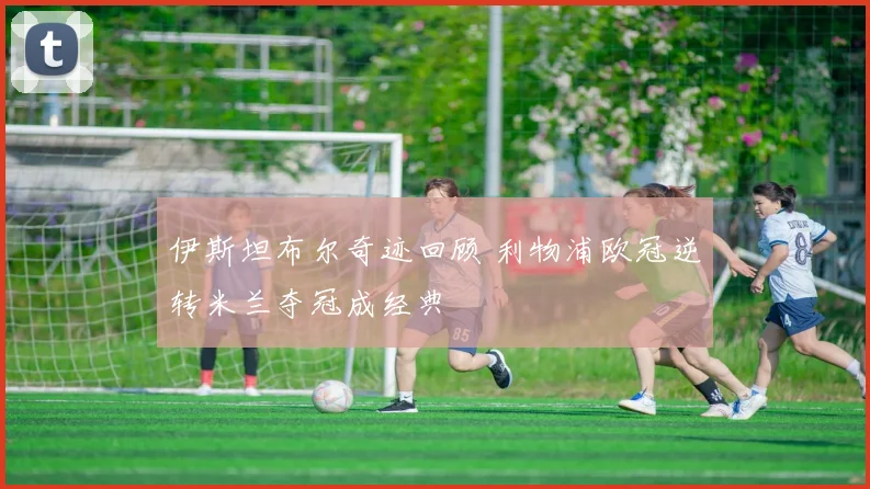 伊斯坦布尔奇迹回顾 利物浦欧冠逆转米兰夺冠成经典