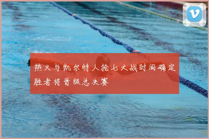 热火与凯尔特人抢七大战时间确定胜者将晋级总决赛