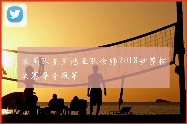 法国队克罗地亚队会师2018世界杯决赛争夺冠军