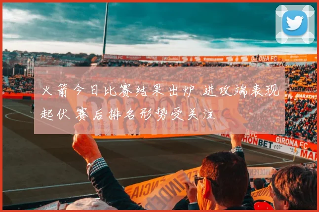 火箭今日比赛结果出炉 进攻端表现起伏 赛后排名形势受关注