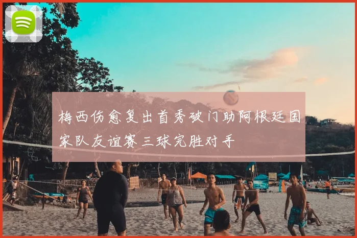 梅西伤愈复出首秀破门助阿根廷国家队友谊赛三球完胜对手