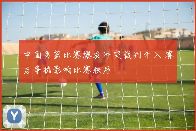 中国男篮比赛爆发冲突裁判介入 赛后争执影响比赛秩序