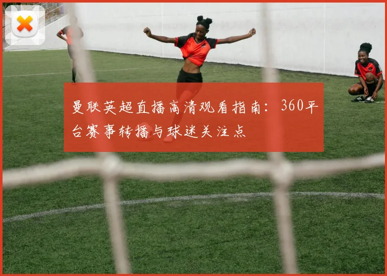 曼联英超直播高清观看指南：360平台赛事转播与球迷关注点