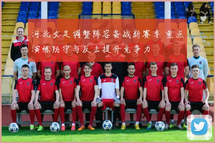 河北女足调整阵容备战新赛季 重点演练防守与反击提升竞争力