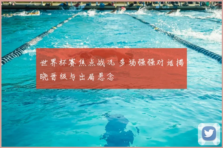 世界杯赛焦点战况 多场强强对话揭晓晋级与出局悬念