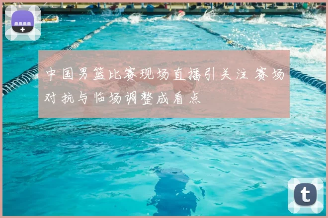 中国男篮比赛现场直播引关注 赛场对抗与临场调整成看点