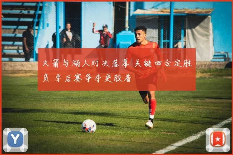 火箭与湖人对决落幕 关键回合定胜负 季后赛争夺更胶着