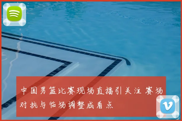 中国男篮比赛现场直播引关注 赛场对抗与临场调整成看点