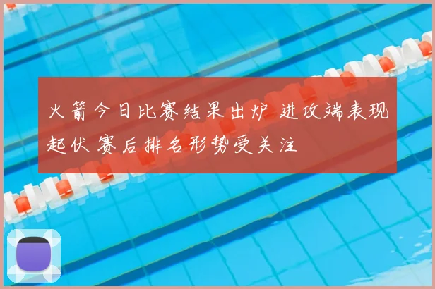 火箭今日比赛结果出炉 进攻端表现起伏 赛后排名形势受关注