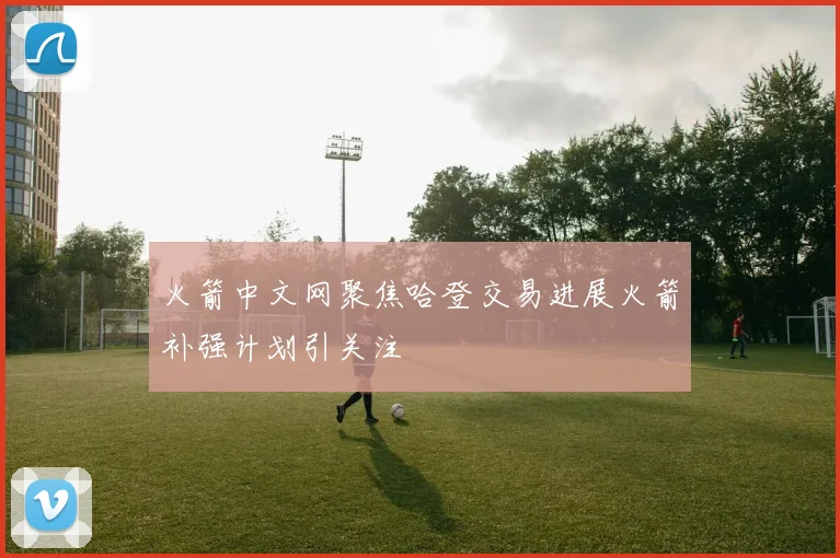 火箭中文网聚焦哈登交易进展火箭补强计划引关注