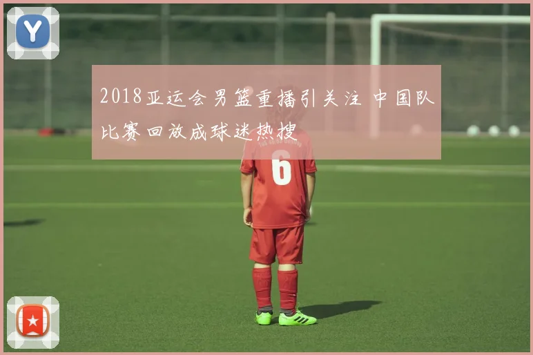 2018亚运会男篮重播引关注 中国队比赛回放成球迷热搜