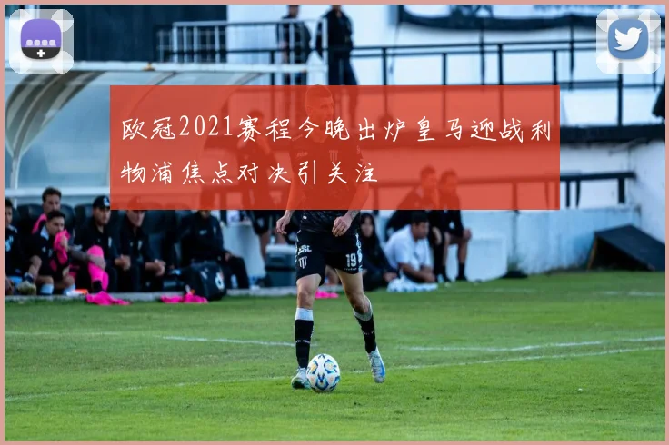 欧冠2021赛程今晚出炉皇马迎战利物浦焦点对决引关注