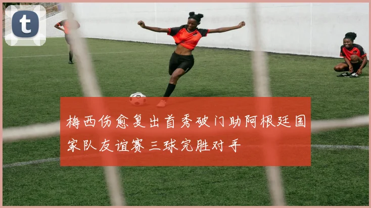 梅西伤愈复出首秀破门助阿根廷国家队友谊赛三球完胜对手