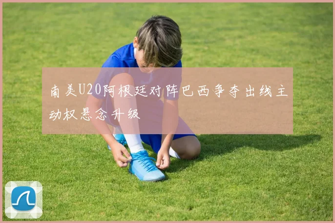 南美U20阿根廷对阵巴西争夺出线主动权悬念升级