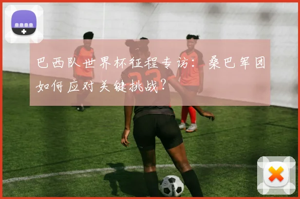 巴西队世界杯征程专访:桑巴军团如何应对关键挑战?