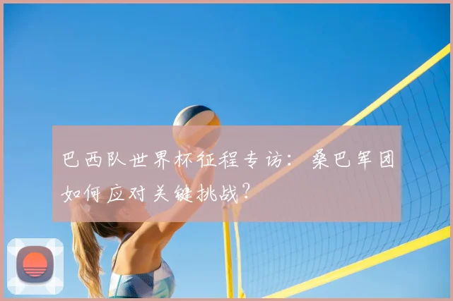 巴西队世界杯征程专访:桑巴军团如何应对关键挑战?