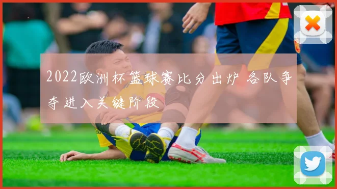 2022欧洲杯篮球赛比分出炉 各队争夺进入关键阶段